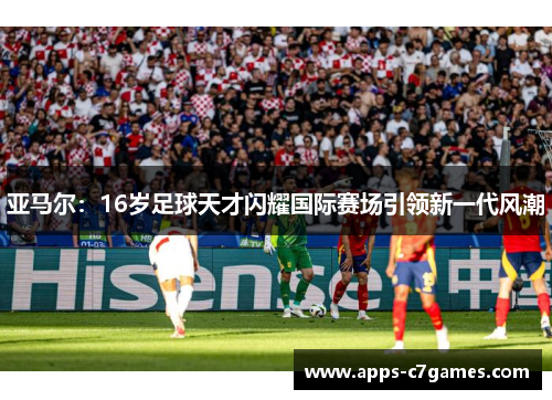 亚马尔:16岁足球天才闪耀国际赛场引领新一代风潮 亚马尔:16岁足球天才闪耀国际赛场引领新一代风潮