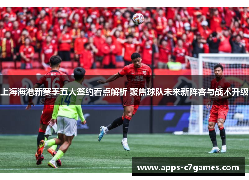 上海海港新赛季五大签约看点解析 聚焦球队未来新阵容与战术升级 上海海港新赛季五大签约看点解析 聚焦球队未来新阵容与战术升级