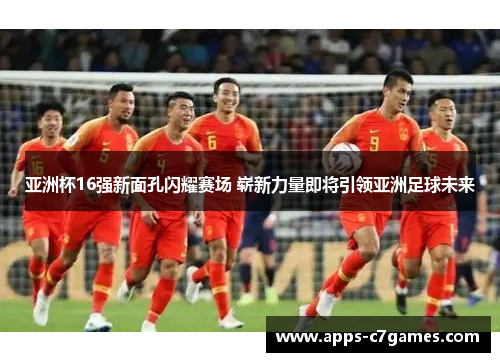 亚洲杯16强新面孔闪耀赛场 崭新力量即将引领亚洲足球未来