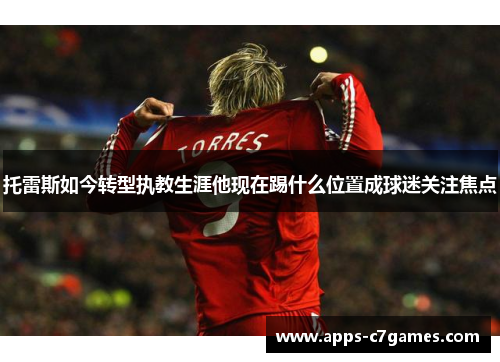 托雷斯如今转型执教生涯他现在踢什么位置成球迷关注焦点